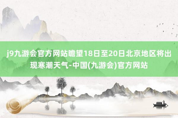 j9九游会官方网站瞻望18日至20日北京地区将出现寒潮天气-中国(九游会)官方网站