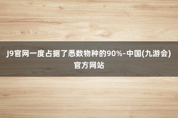 J9官网一度占据了悉数物种的90%-中国(九游会)官方网站