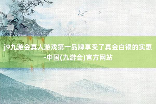 j9九游会真人游戏第一品牌享受了真金白银的实惠-中国(九游会)官方网站