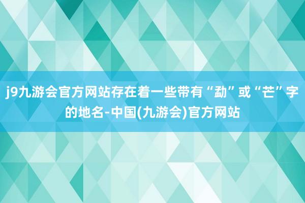 j9九游会官方网站存在着一些带有“勐”或“芒”字的地名-中国(九游会)官方网站