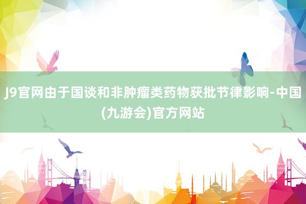 J9官网由于国谈和非肿瘤类药物获批节律影响-中国(九游会)官方网站