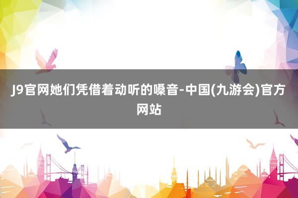 J9官网她们凭借着动听的嗓音-中国(九游会)官方网站