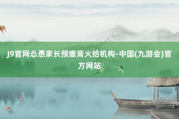 J9官网怂恿家长预缴膏火给机构-中国(九游会)官方网站