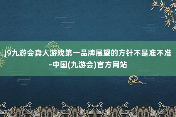 j9九游会真人游戏第一品牌展望的方针不是准不准-中国(九游会)官方网站