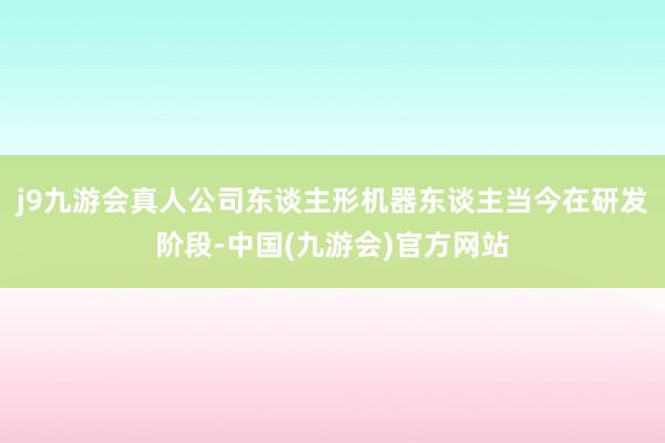 j9九游会真人公司东谈主形机器东谈主当今在研发阶段-中国(九游会)官方网站