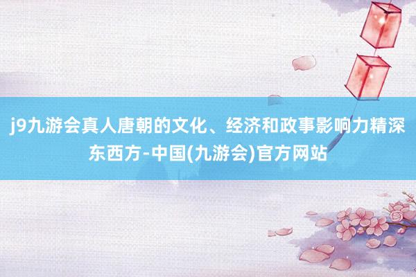 j9九游会真人唐朝的文化、经济和政事影响力精深东西方-中国(九游会)官方网站