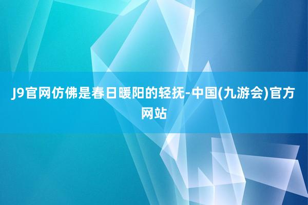 J9官网仿佛是春日暖阳的轻抚-中国(九游会)官方网站