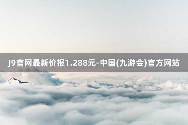 J9官网最新价报1.288元-中国(九游会)官方网站