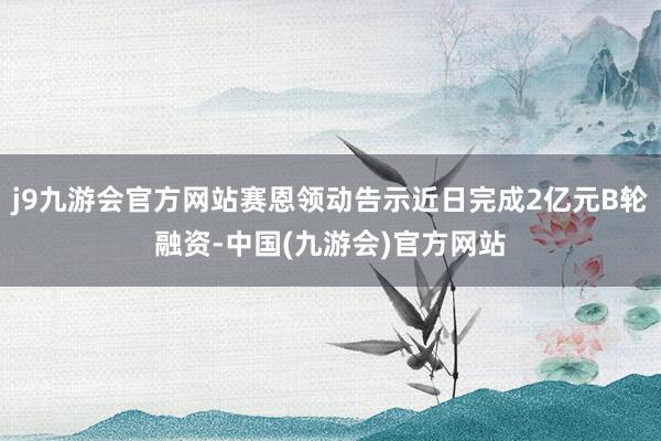 j9九游会官方网站赛恩领动告示近日完成2亿元B轮融资-中国(九游会)官方网站