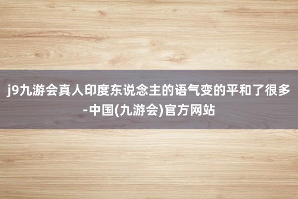 j9九游会真人印度东说念主的语气变的平和了很多-中国(九游会)官方网站