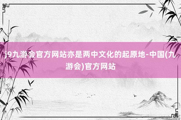 j9九游会官方网站亦是两中文化的起原地-中国(九游会)官方网站