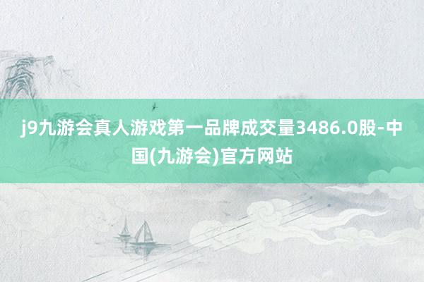j9九游会真人游戏第一品牌成交量3486.0股-中国(九游会)官方网站