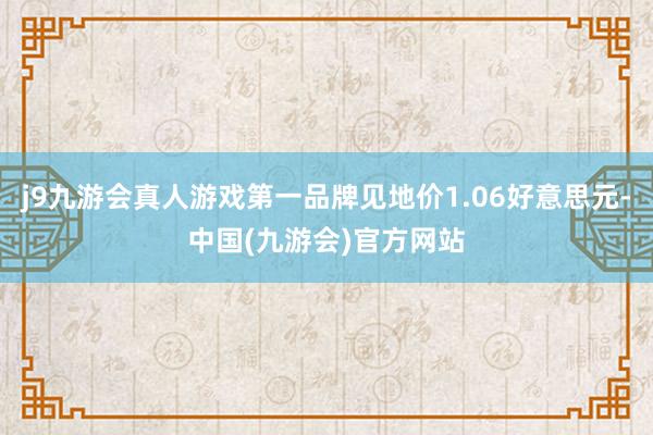 j9九游会真人游戏第一品牌见地价1.06好意思元-中国(九游会)官方网站