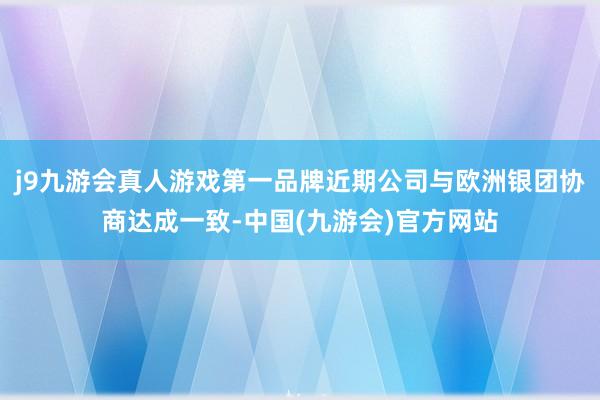 j9九游会真人游戏第一品牌近期公司与欧洲银团协商达成一致-中国(九游会)官方网站