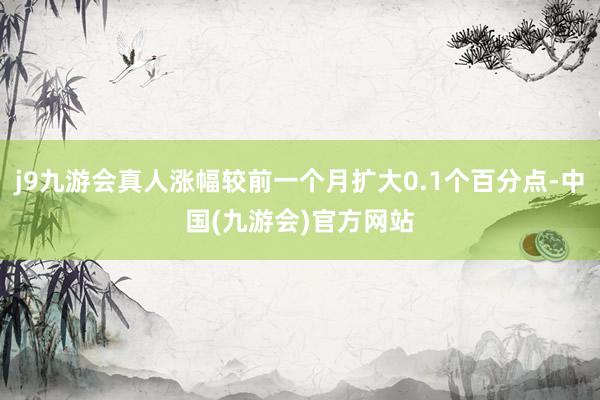 j9九游会真人涨幅较前一个月扩大0.1个百分点-中国(九游会)官方网站