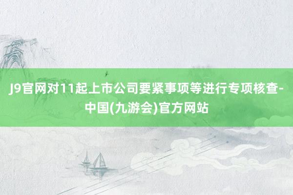 J9官网对11起上市公司要紧事项等进行专项核查-中国(九游会)官方网站