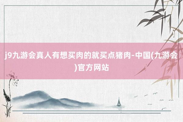 j9九游会真人有想买肉的就买点猪肉-中国(九游会)官方网站