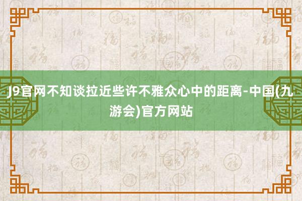 J9官网不知谈拉近些许不雅众心中的距离-中国(九游会)官方网站