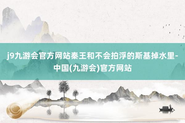 j9九游会官方网站秦王和不会拍浮的斯基掉水里-中国(九游会)官方网站