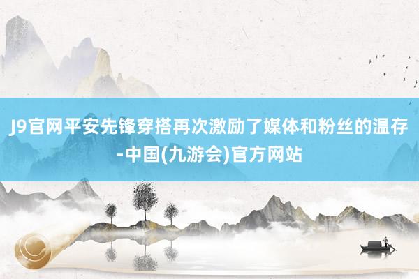 J9官网平安先锋穿搭再次激励了媒体和粉丝的温存-中国(九游会)官方网站
