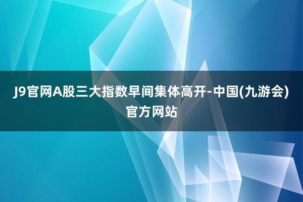 J9官网A股三大指数早间集体高开-中国(九游会)官方网站