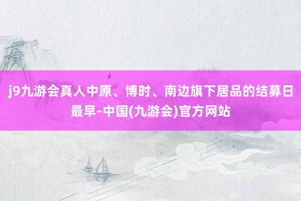 j9九游会真人中原、博时、南边旗下居品的结募日最早-中国(九游会)官方网站