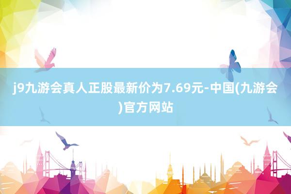 j9九游会真人正股最新价为7.69元-中国(九游会)官方网站