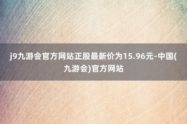 j9九游会官方网站正股最新价为15.96元-中国(九游会)官方网站