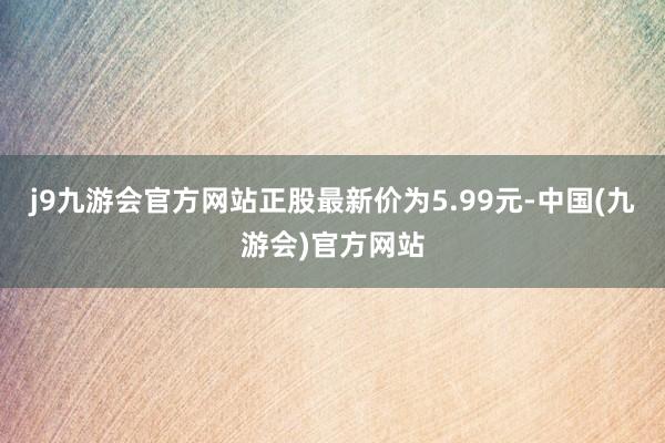 j9九游会官方网站正股最新价为5.99元-中国(九游会)官方网站