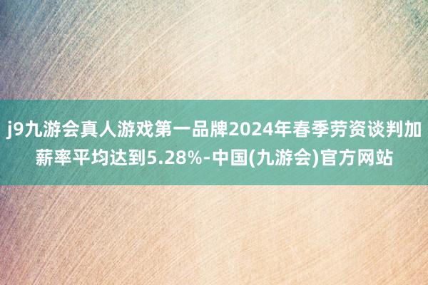 j9九游会真人游戏第一品牌2024年春季劳资谈判加薪率平均达到5.28%-中国(九游会)官方网站