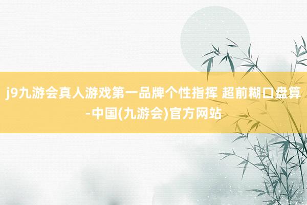 j9九游会真人游戏第一品牌个性指挥 超前糊口盘算-中国(九游会)官方网站