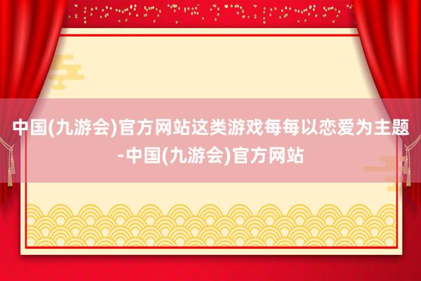 中国(九游会)官方网站这类游戏每每以恋爱为主题-中国(九游会)官方网站