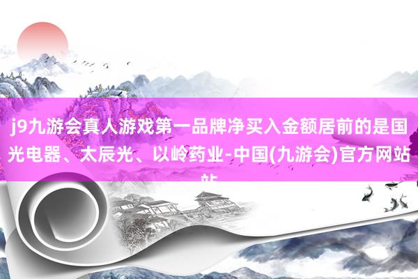 j9九游会真人游戏第一品牌净买入金额居前的是国光电器、太辰光、以岭药业-中国(九游会)官方网站