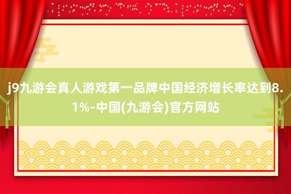 j9九游会真人游戏第一品牌中国经济增长率达到8.1%-中国(九游会)官方网站