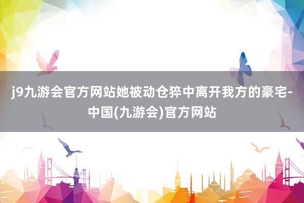 j9九游会官方网站她被动仓猝中离开我方的豪宅-中国(九游会)官方网站