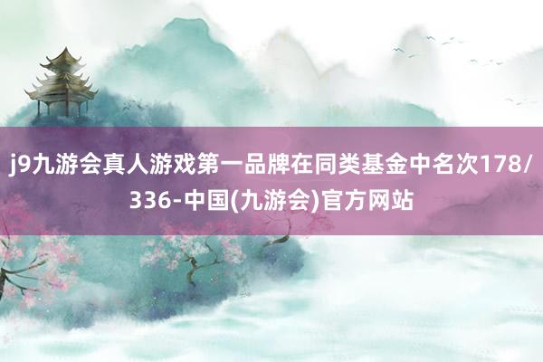 j9九游会真人游戏第一品牌在同类基金中名次178/336-中国(九游会)官方网站