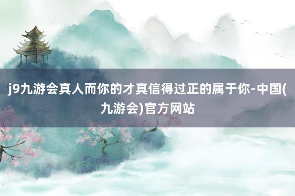 j9九游会真人而你的才真信得过正的属于你-中国(九游会)官方网站