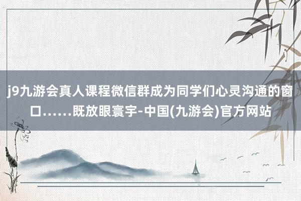 j9九游会真人课程微信群成为同学们心灵沟通的窗口……既放眼寰宇-中国(九游会)官方网站