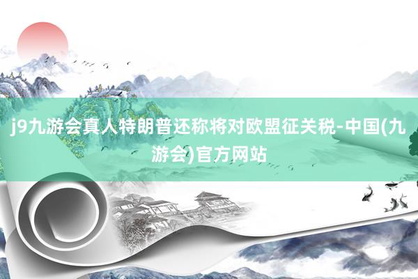 j9九游会真人特朗普还称将对欧盟征关税-中国(九游会)官方网站