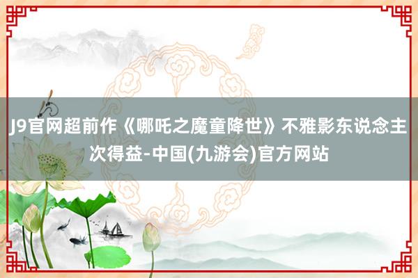 J9官网超前作《哪吒之魔童降世》不雅影东说念主次得益-中国(九游会)官方网站