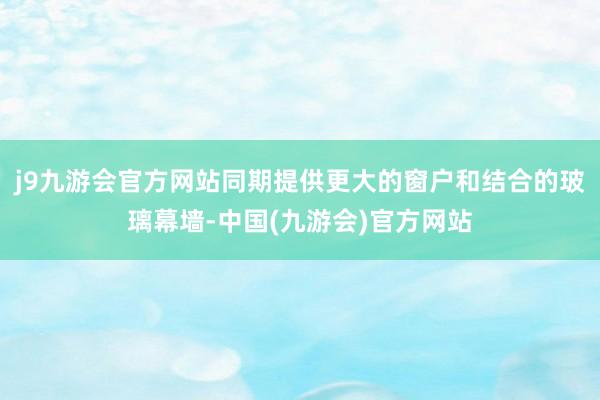j9九游会官方网站同期提供更大的窗户和结合的玻璃幕墙-中国(九游会)官方网站