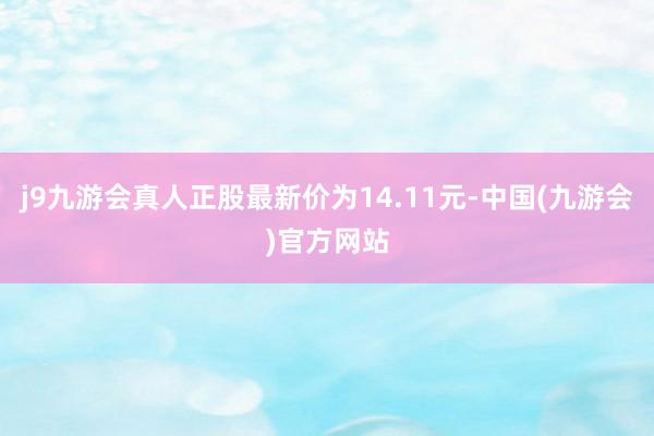 j9九游会真人正股最新价为14.11元-中国(九游会)官方网站