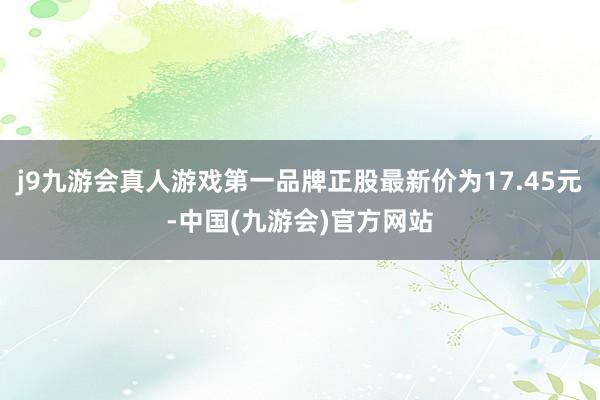 j9九游会真人游戏第一品牌正股最新价为17.45元-中国(九游会)官方网站