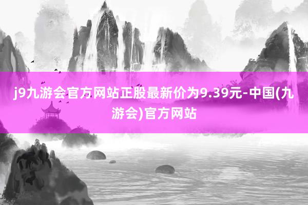 j9九游会官方网站正股最新价为9.39元-中国(九游会)官方网站