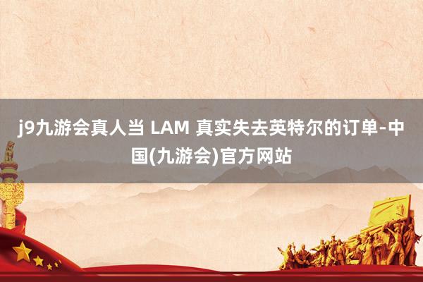j9九游会真人当 LAM 真实失去英特尔的订单-中国(九游会)官方网站
