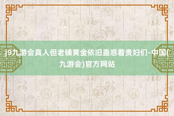 j9九游会真人但老铺黄金依旧蛊惑着贵妇们-中国(九游会)官方网站