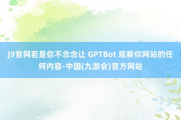J9官网若是你不念念让 GPTBot 观察你网站的任何内容-中国(九游会)官方网站