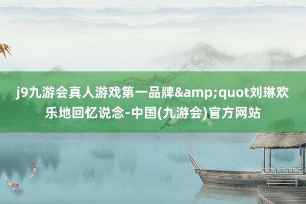 j9九游会真人游戏第一品牌&quot刘琳欢乐地回忆说念-中国(九游会)官方网站