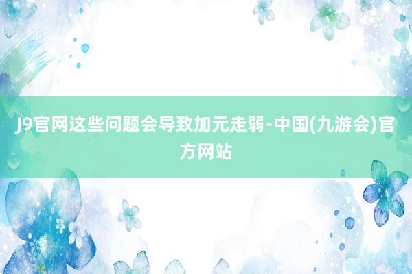 J9官网这些问题会导致加元走弱-中国(九游会)官方网站