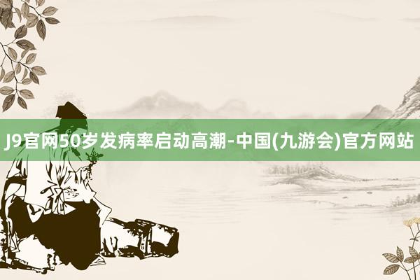 J9官网50岁发病率启动高潮-中国(九游会)官方网站